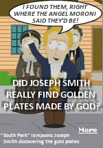 South Park's portrayal of Joseph Smith finding the Golden Plates is play on history but is pretty close to how it happened. In the South Park episode, Joseph Smith runs into town to tell everyone that he's found ''another New Testament of Jesus Christ.'' Smith says he was visited by the Angel Moroni the night before, who told him where to look, and Smith finds the gold plates. When the townspeople ask to see the plates, Joseph said the Angel Moroni told him not to show them to anyone.